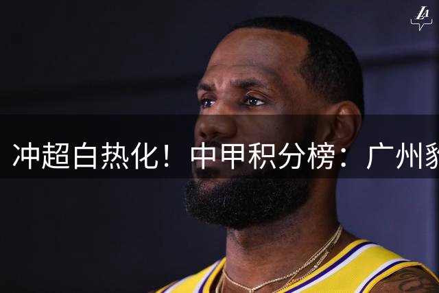 冲超白热化！中甲积分榜：广州豹8分优势领跑，第二至第八仅差6分