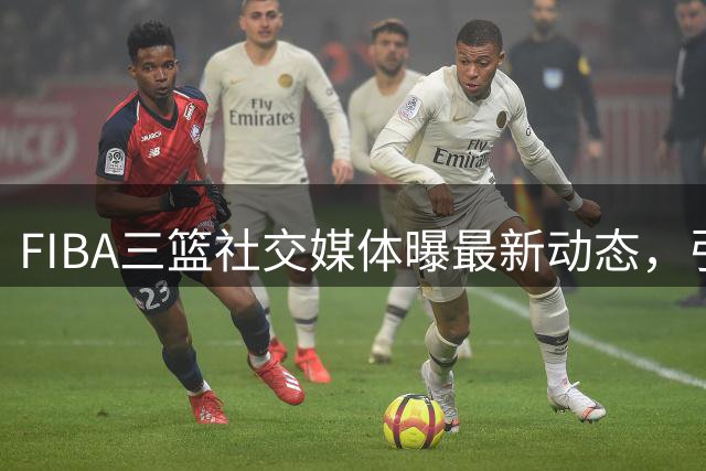 FIBA三篮社交媒体曝最新动态，引发网友热议